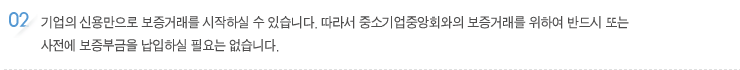 기업의 신용만으로 보증거래를 시작하실 수 있습니다. 따라서 중소기업중앙회와의 보증거래를 위하여 반드시 또는 
사전에 보증부금을 납입하실 필요는 없습니다.